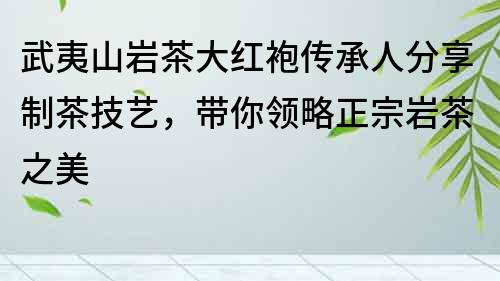 武夷山岩茶大红袍传承人分享制茶技艺，带你领略正宗岩茶之美