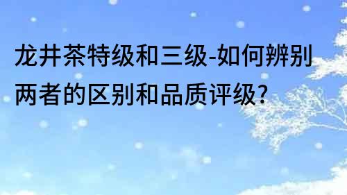 龙井茶特级和三级-如何辨别两者的区别和品质评级?