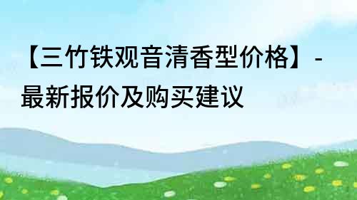 【三竹铁观音清香型价格】- 最新报价及购买建议