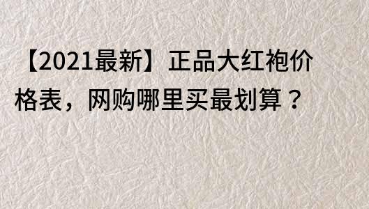 【2022最新】正品大红袍价格表，网购哪里买最划算？