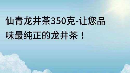 仙青龙井茶350克-让您品味最纯正的龙井茶！