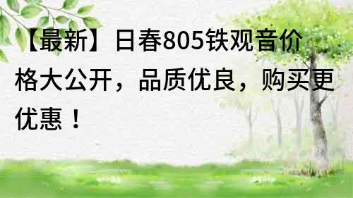 【最新】日春805铁观音价格大公开，品质优良，购买更优惠！