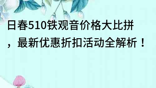 日春510铁观音价格大比拼，最新优惠折扣活动全解析！