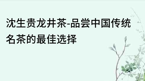 沈生贵龙井茶-品尝中国传统名茶的最佳选择