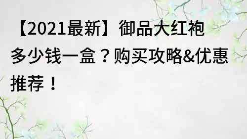 【2021最新】御品大红袍多少钱一盒？购买攻略&优惠推荐！