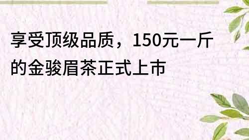 享受顶级品质，150元一斤的金骏眉茶正式上市