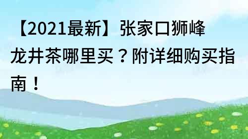 【2021最新】张家口狮峰龙井茶哪里买？附详细购买指南！