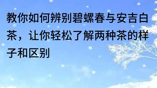 教你如何辨别碧螺春与安吉白茶，让你轻松了解两种茶的样子和区别