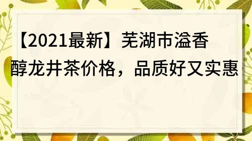 【2021最新】芜湖市溢香醇龙井茶价格，品质好又实惠