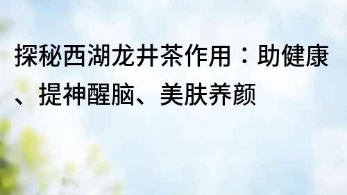 探秘西湖龙井茶作用：助健康、提神醒脑、美肤养颜