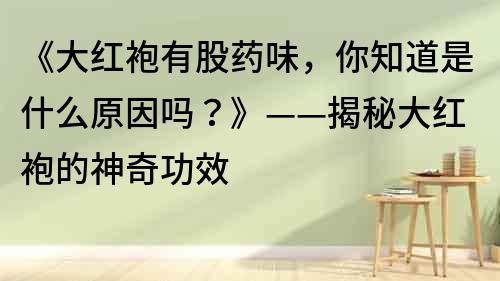 《大红袍有股药味，你知道是什么原因吗？》——揭秘大红袍的神奇功效