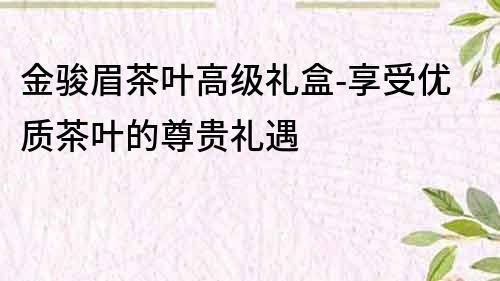 金骏眉茶叶高级礼盒-享受优质茶叶的尊贵礼遇