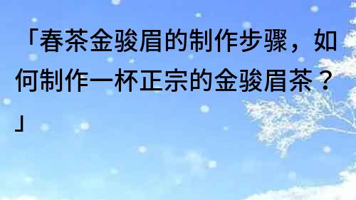 「春茶金骏眉的制作步骤，如何制作一杯正宗的金骏眉茶？」