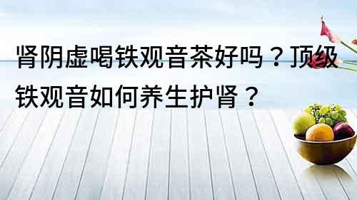 肾阴虚喝铁观音茶好吗？顶级铁观音如何养生护肾？