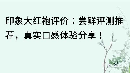 印象大红袍评价：尝鲜评测推荐，真实口感体验分享！