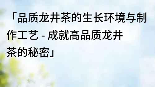 「品质龙井茶的生长环境与制作工艺 - 成就高品质龙井茶的秘密」