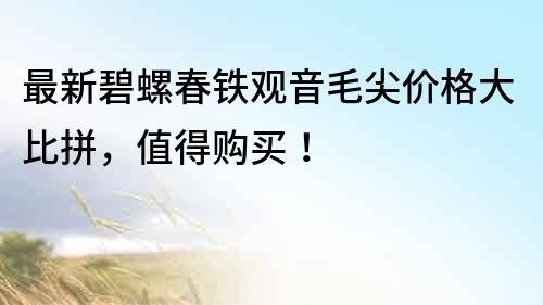 最新碧螺春铁观音毛尖价格大比拼，值得购买！