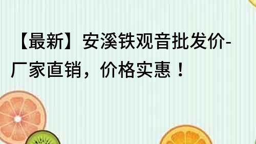 【最新】安溪铁观音批发价-厂家直销，价格实惠！