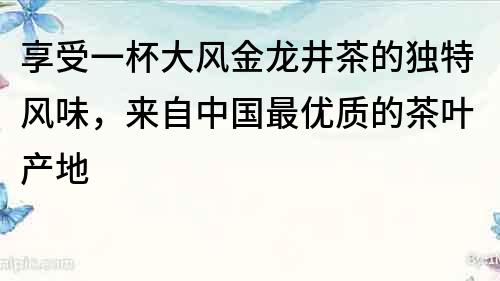 享受一杯大风金龙井茶的独特风味，来自中国最优质的茶叶产地