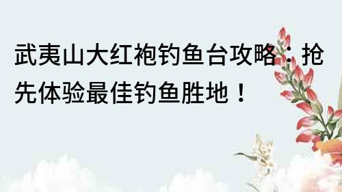 武夷山大红袍钓鱼台攻略：抢先体验最佳钓鱼胜地！