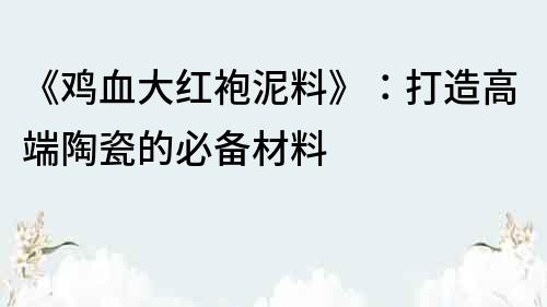 《鸡血大红袍泥料》：打造高端陶瓷的必备材料