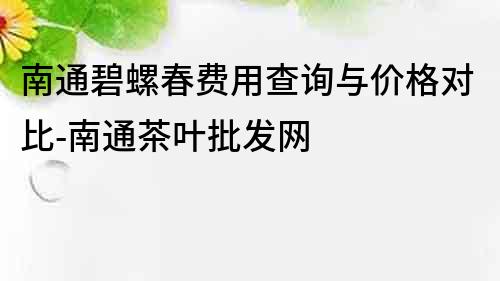 南通碧螺春费用查询与价格对比-南通茶叶批发网