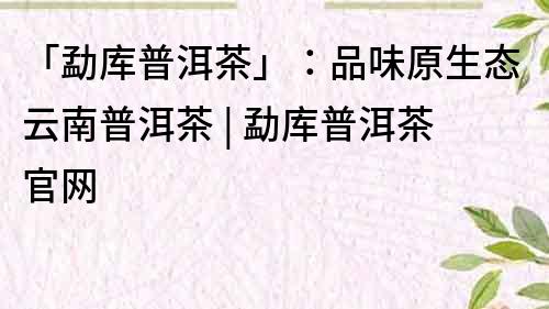 「勐库普洱茶」：品味原生态云南普洱茶 | 勐库普洱茶官网