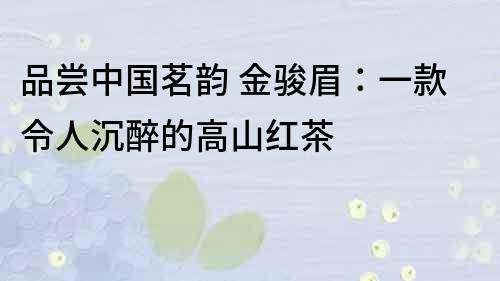 品尝中国茗韵 金骏眉：一款令人沉醉的高山红茶