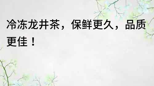 冷冻龙井茶，保鲜更久，品质更佳！