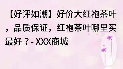 【好评如潮】好价大红袍茶叶，品质保证，红袍茶叶哪里买最好？- XXX商城