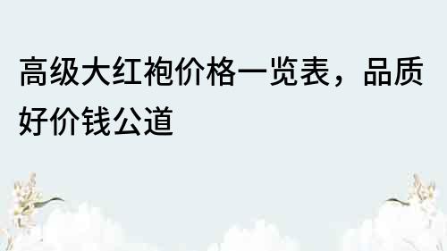 高级大红袍价格一览表，品质好价钱公道