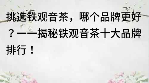 挑选铁观音茶，哪个品牌更好？一一揭秘铁观音茶十大品牌排行！