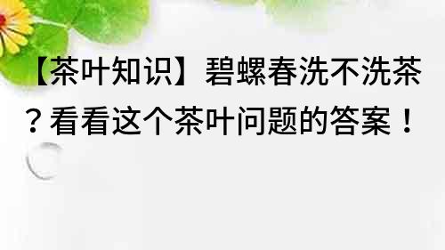 【茶叶知识】碧螺春洗不洗茶？看看这个茶叶问题的答案！