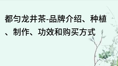 都匀龙井茶-品牌介绍、种植、制作、功效和购买方式