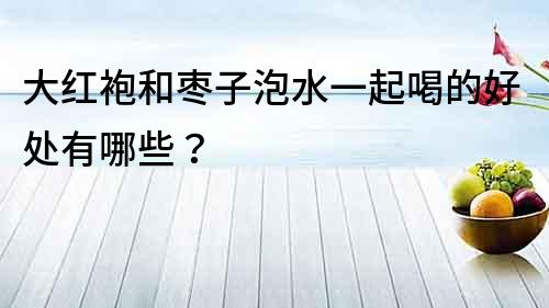 大红袍和枣子泡水一起喝的好处有哪些？