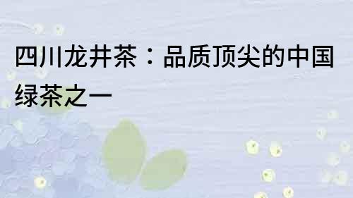 四川龙井茶：品质顶尖的中国绿茶之一