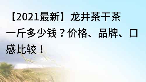 【2021最新】龙井茶干茶一斤多少钱？价格、品牌、口感比较！