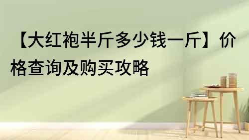 【大红袍半斤多少钱一斤】价格查询及购买攻略