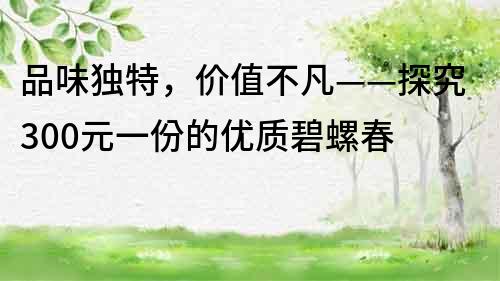 品味独特，价值不凡——探究300元一份的优质碧螺春