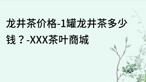 龙井茶价格-1罐龙井茶多少钱？-XXX茶叶商城