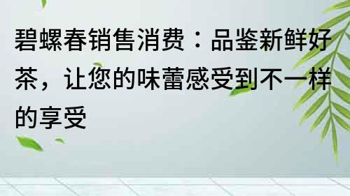 碧螺春销售消费：品鉴新鲜好茶，让您的味蕾感受到不一样的享受