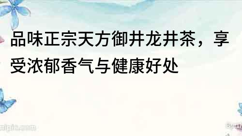 品味正宗天方御井龙井茶，享受浓郁香气与健康好处