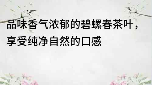 品味香气浓郁的碧螺春茶叶，享受纯净自然的口感