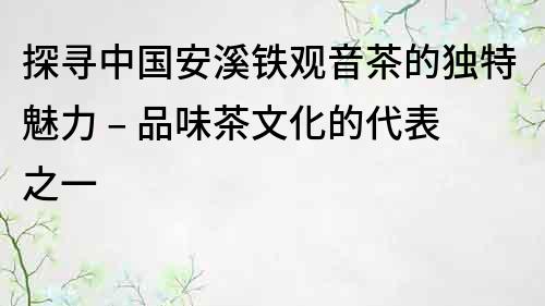 探寻中国安溪铁观音茶的独特魅力 – 品味茶文化的代表之一