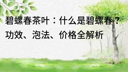 碧螺春茶叶：什么是碧螺春？功效、泡法、价格全解析