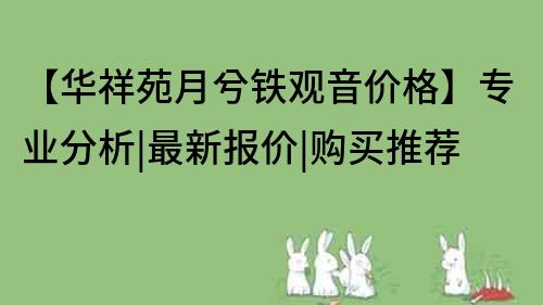 【华祥苑月兮铁观音价格】专业分析|最新报价|购买推荐