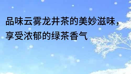 品味云雾龙井茶的美妙滋味，享受浓郁的绿茶香气