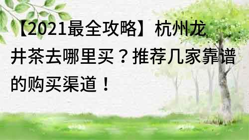 【2021最全攻略】杭州龙井茶去哪里买？推荐几家靠谱的购买渠道！