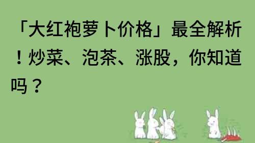 「大红袍萝卜价格」最全解析！炒菜、泡茶、涨股，你知道吗？