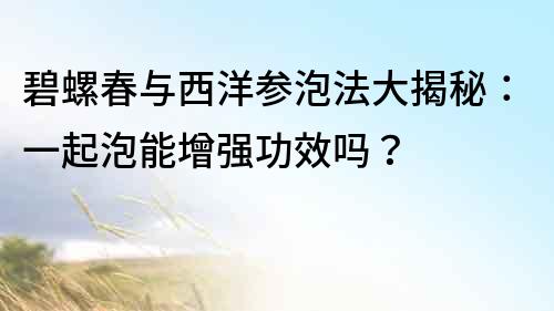 碧螺春与西洋参泡法大揭秘：一起泡能增强功效吗？